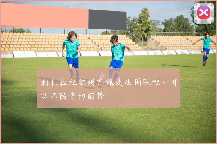 利扎拉祖称姆巴佩是法国队唯一可以不防守的前锋