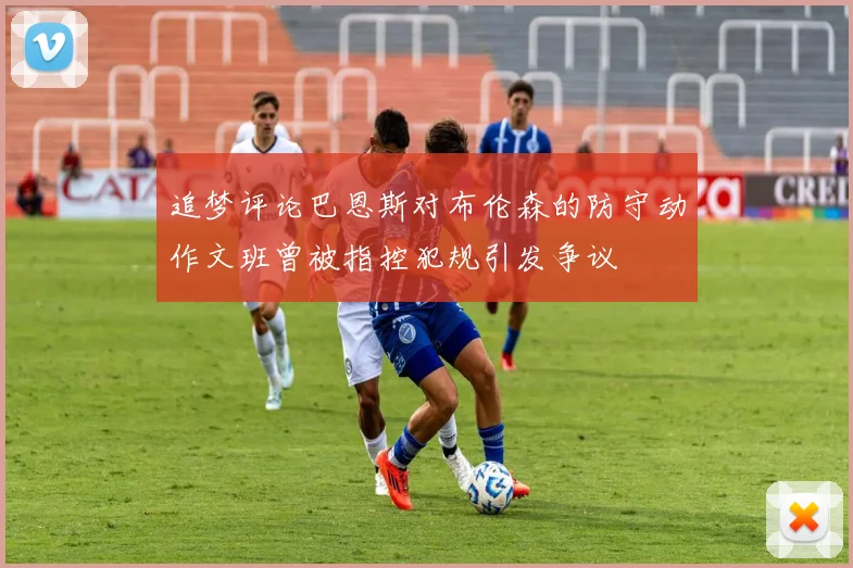 追梦评论巴恩斯对布伦森的防守动作文班曾被指控犯规引发争议