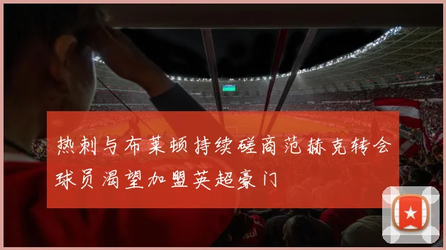 热刺与布莱顿持续磋商范赫克转会球员渴望加盟英超豪门