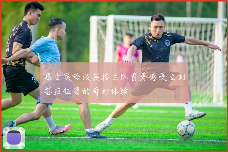 恩古莫哈谈英格兰队首秀感受立刻答应征召的奇妙体验