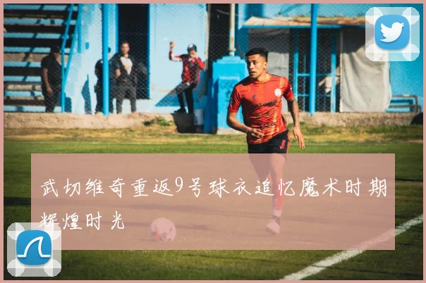 武切维奇重返9号球衣追忆魔术时期辉煌时光
