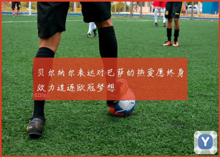 贝尔纳尔表达对巴萨的热爱愿终身效力追逐欧冠梦想