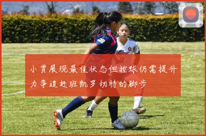 小贾展现最佳状态但控球仍需提升力争追赶班凯罗切特的脚步
