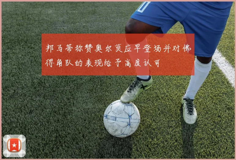 邦马蒂称赞奥尔莫应早登场并对佛得角队的表现给予高度认可