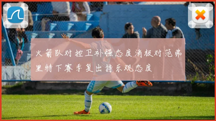 火箭队对控卫补强态度消极对范弗里特下赛季复出持乐观态度