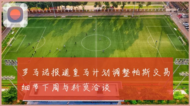 罗马诺报道皇马计划调整帕斯交易细节下周与科莫洽谈