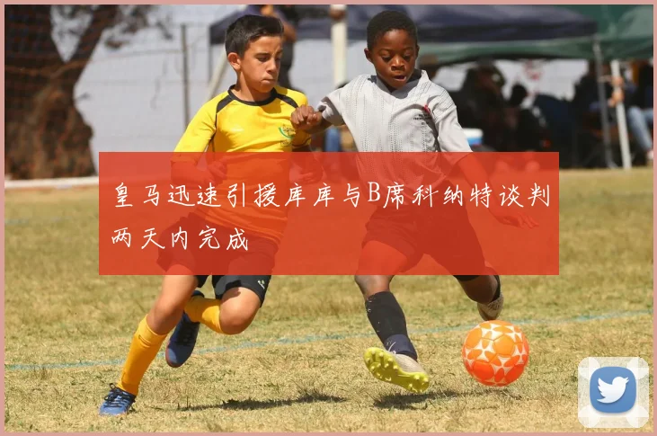 皇马迅速引援库库与B席科纳特谈判两天内完成