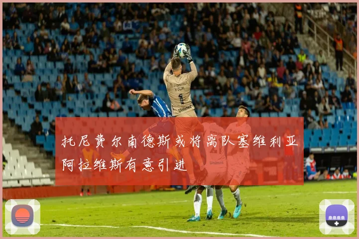 托尼费尔南德斯或将离队塞维利亚阿拉维斯有意引进